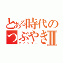 とある時代のつぶやきⅡ（ツイッター）