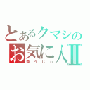 とあるクマシのお気に入りⅡ（ゆうじぃ）