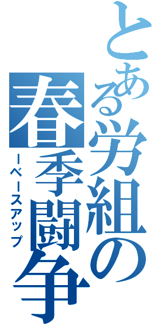 とある労組の春季闘争（ーベースアップ）