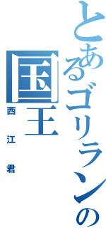 とあるゴリランドの国王（西江君）