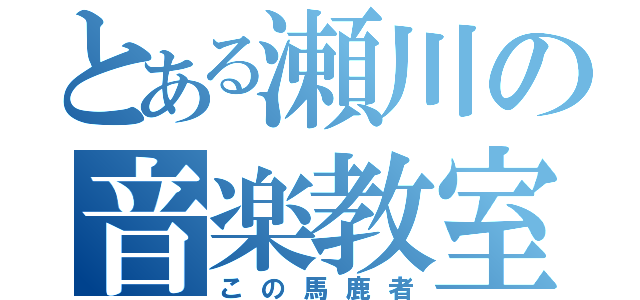 とある瀬川の音楽教室（この馬鹿者）