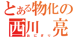 とある物化の西川　亮（おにぎり）