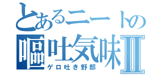 とあるニートの嘔吐気味Ⅱ（ゲロ吐き野郎）