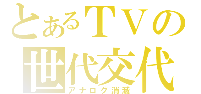 とあるＴＶの世代交代（アナログ消滅）