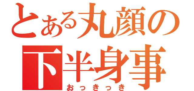 とある丸顔の下半身事情（おっきっき）