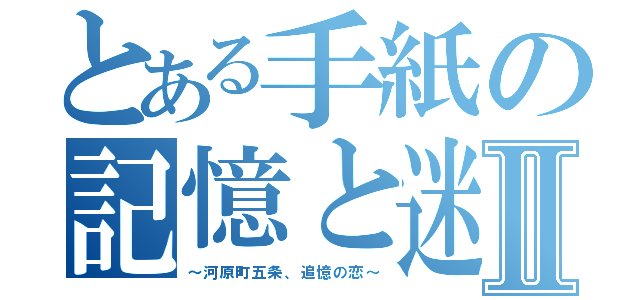 とある手紙の記憶と迷宮Ⅱ（～河原町五条、追憶の恋～）