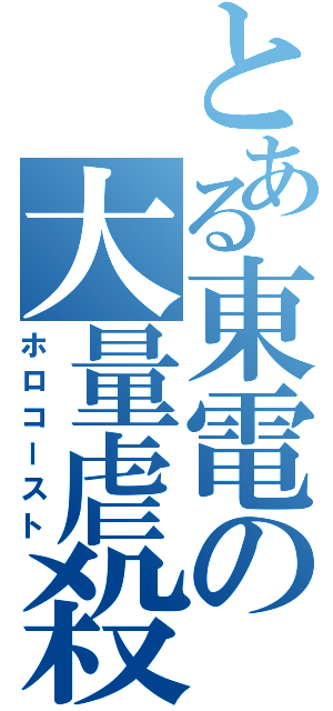 とある東電の大量虐殺（ホロコースト）