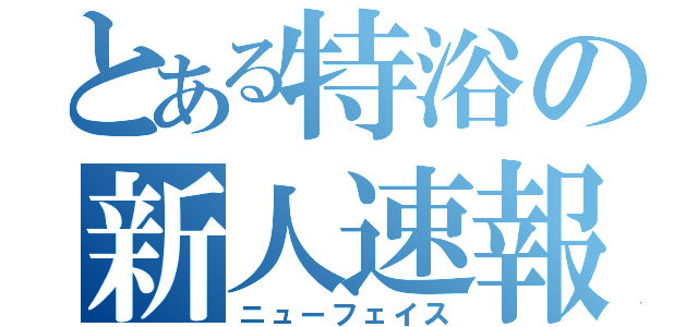 とある特浴の新人速報（ニューフェイス）