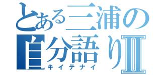 とある三浦の自分語りⅡ（キイテナイ）