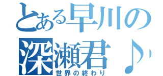 とある早川の深瀬君♪（世界の終わり）