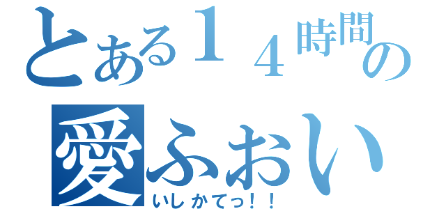 とある１４時間の愛ふぉい（いしかてっ！！）