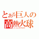 とある巨人の高熱火球（バーニングプラズマ）