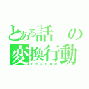 とある話の変換行動（ｃｈａｎｇｅ）