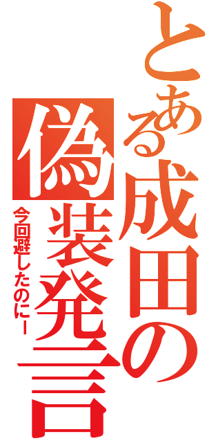 とある成田の偽装発言（今回避したのにー）