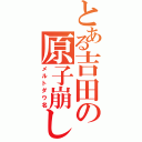 とある吉田の原子崩し（メルトダウ名）