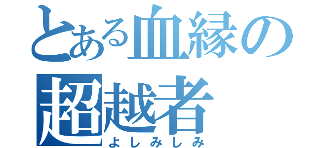 とある血縁の超越者（よしみしみ）