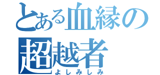 とある血縁の超越者（よしみしみ）