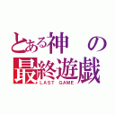 とある神の最終遊戯（ＬＡＳＴ ＧＡＭＥ）