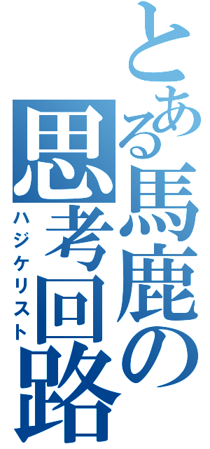 とある馬鹿の思考回路（ハジケリスト）