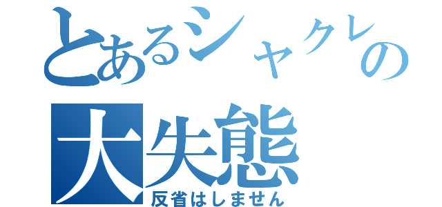 とあるシャクレの大失態（反省はしません）