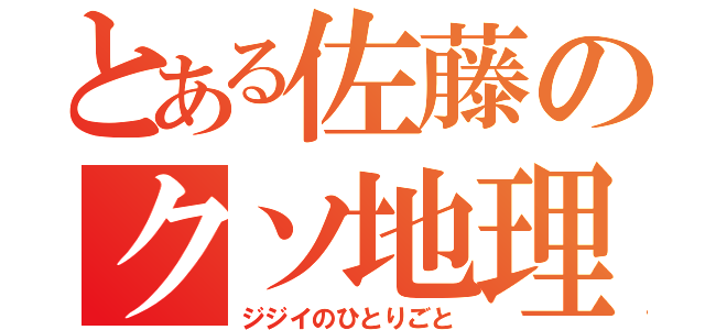 とある佐藤のクソ地理（ジジイのひとりごと）