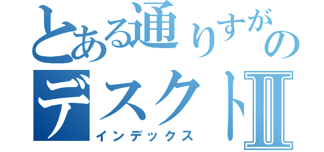 とある通りすがりののデスクトップⅡ（インデックス）