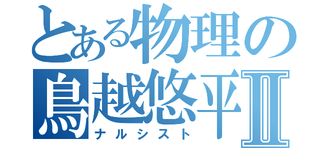 とある物理の鳥越悠平Ⅱ（ナルシスト）