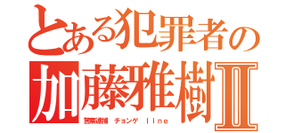 とある犯罪者の加藤雅樹Ⅱ（警察逮捕 チョンゲ ｌｉｎｅ）