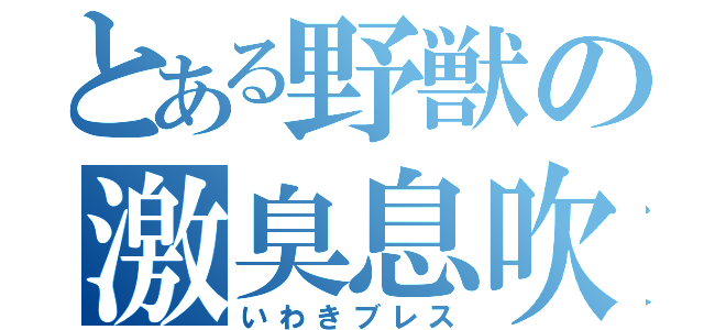 とある野獣の激臭息吹（いわきブレス）