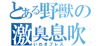 とある野獣の激臭息吹（いわきブレス）