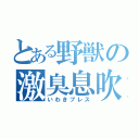 とある野獣の激臭息吹（いわきブレス）