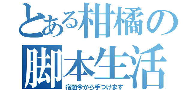 とある柑橘の脚本生活（宿題今から手つけます）