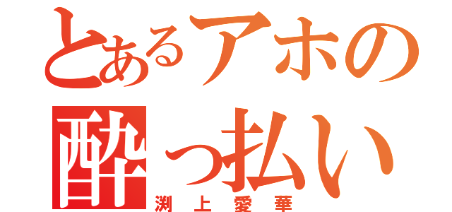 とあるアホの酔っ払い（渕上愛華）