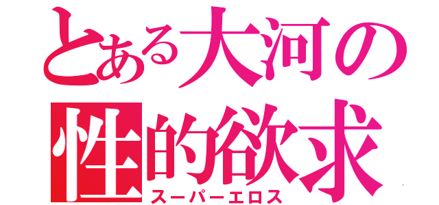 とある大河の性的欲求（スーパーエロス）