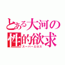 とある大河の性的欲求（スーパーエロス）