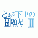 とある下中の問題児Ⅱ（ウラガンキン）