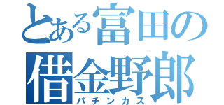 とある富田の借金野郎（パチンカス）