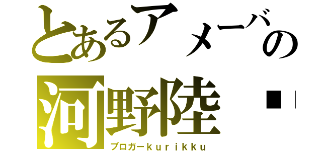 とあるアメーバの河野陸⇧（ブロガーｋｕｒｉｋｋｕ）