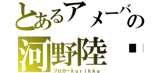 とあるアメーバの河野陸⇧（ブロガーｋｕｒｉｋｋｕ）