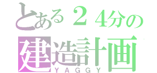 とある２４分の建造計画（ＹＡＧＧＹ）