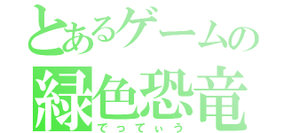 とあるゲームの緑色恐竜（でってぃう）