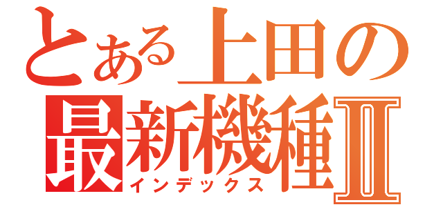 とある上田の最新機種Ⅱ（インデックス）