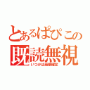 とあるぱぴこの既読無視（いつかは崩壊確定）