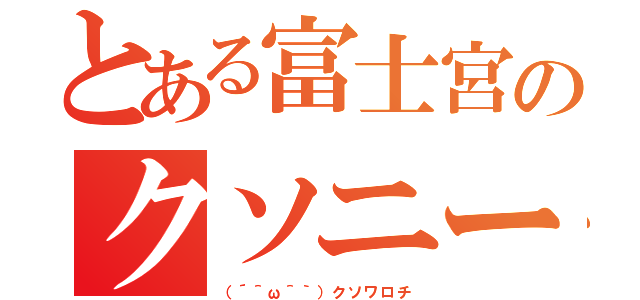 とある富士宮のクソニート（（´＾ω＾｀）クソワロチ）