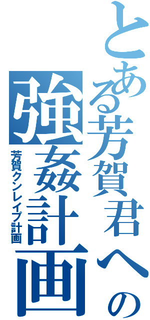 とある芳賀君への強姦計画（芳賀クンレイプ計画）