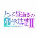 とある昼過ぎの化学基礎Ⅱ（昼休憩意外と短いよね）