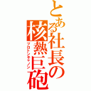 とある社長の核熱巨砲（プロトンキャノン）