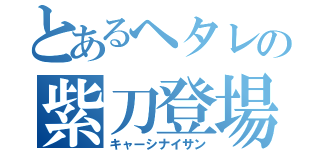 とあるヘタレの紫刀登場（キャーシナイサン）