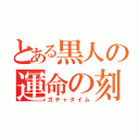 とある黒人の運命の刻（ガチャタイム）