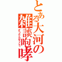 とある大河の雑談咆哮（ざつだんほうこう）